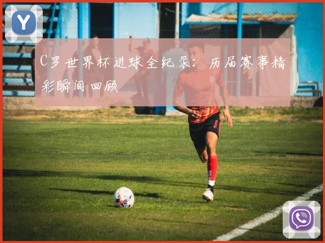 C罗世界杯进球全纪录：历届赛事精彩瞬间回顾