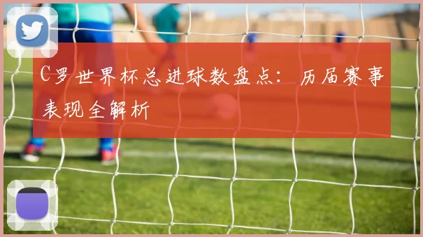 C罗世界杯总进球数盘点：历届赛事表现全解析