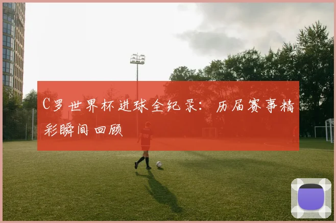 C罗世界杯进球全纪录：历届赛事精彩瞬间回顾