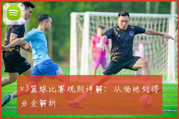 v3篮球比赛规则详解：从场地到得分全解析
