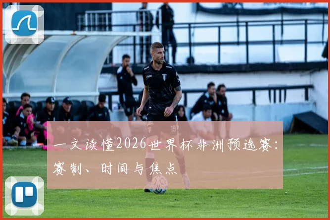 一文读懂2026世界杯非洲预选赛：赛制、时间与焦点