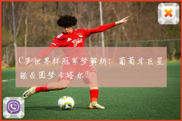 C罗世界杯冠军梦解析：葡萄牙巨星能否圆梦卡塔尔？