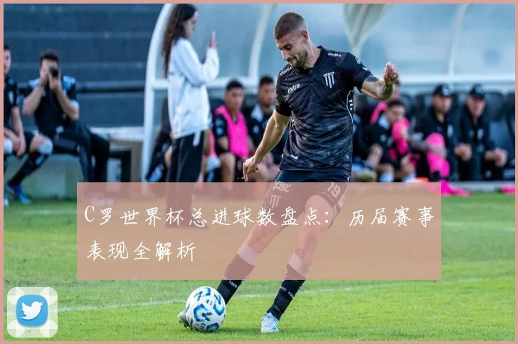C罗世界杯总进球数盘点：历届赛事表现全解析