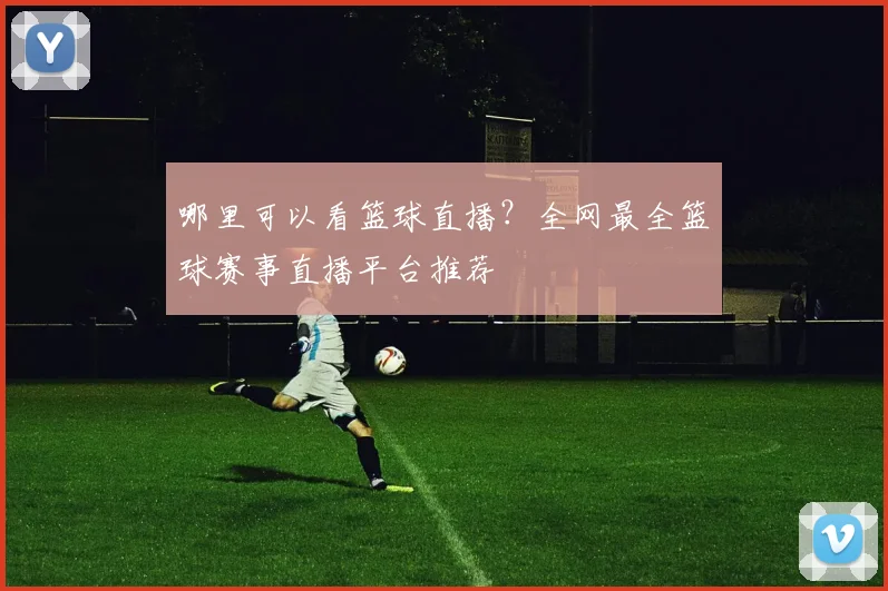 哪里可以看篮球直播?全网最全篮球赛事直播平台推荐